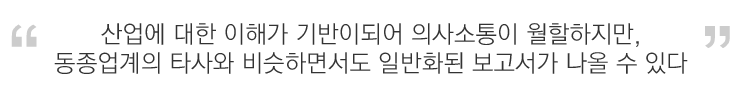 산업에 대한 이해가 기반이되어 의사소통이 원할하지만, 동종업계의 타사와 비슷하면서도 일반화된 보고서가 나올 수 있다.