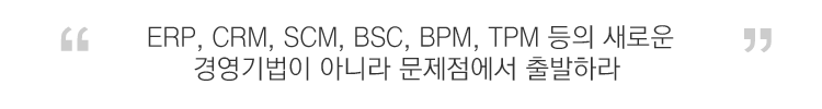 ERP, CRM, SCM, BSC, BPM, TPM 등의 새로운 경영기법이 아니라 문제점에서 출발하라